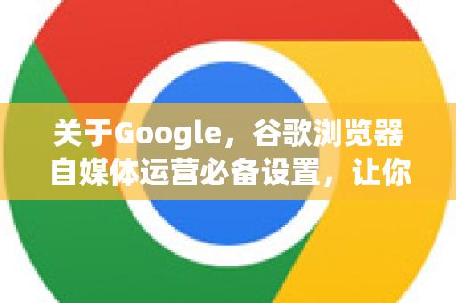 关于Google，谷歌浏览器自媒体运营必备设置，让你的创作效率翻倍