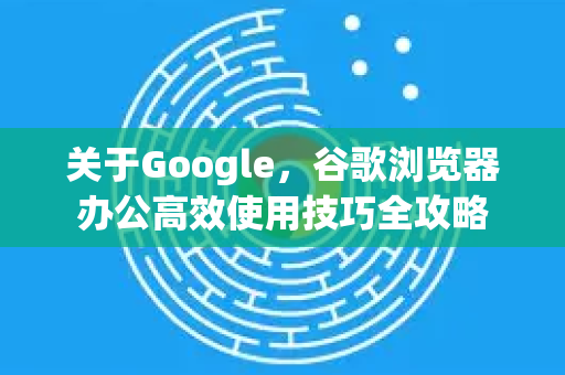 关于Google，谷歌浏览器办公高效使用技巧全攻略