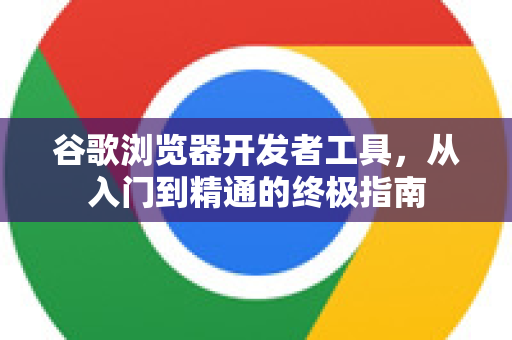 谷歌浏览器开发者工具，从入门到精通的终极指南