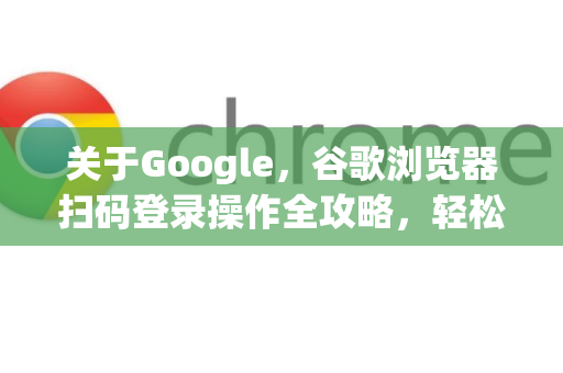 关于Google，谷歌浏览器扫码登录操作全攻略，轻松同步账户与数据