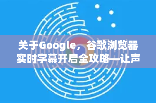 关于Google，谷歌浏览器实时字幕开启全攻略—让声音看得见