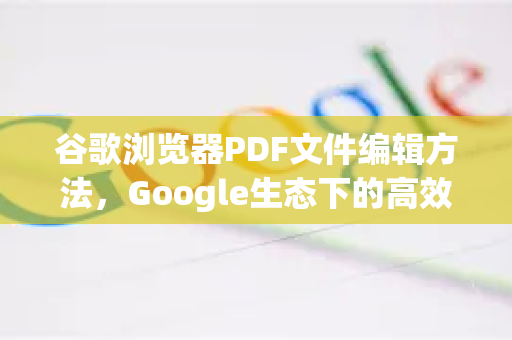 谷歌浏览器PDF文件编辑方法，Google生态下的高效文档处理指南