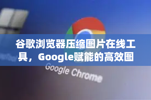 谷歌浏览器压缩图片在线工具，Google赋能的高效图像优化指南