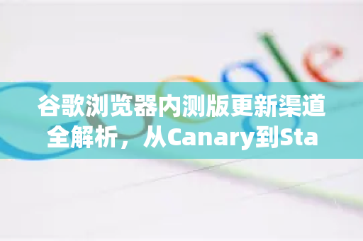 谷歌浏览器内测版更新渠道全解析，从Canary到Stable的探索之旅