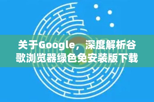 关于Google，深度解析谷歌浏览器绿色免安装版下载与使用指南