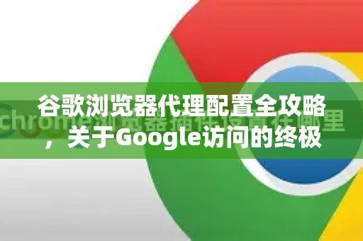 谷歌浏览器代理配置全攻略，关于Google访问的终极指南