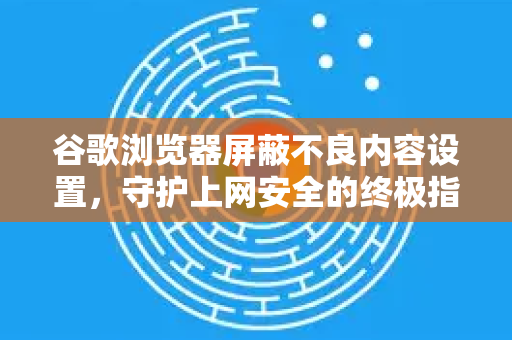 谷歌浏览器屏蔽不良内容设置，守护上网安全的终极指南
