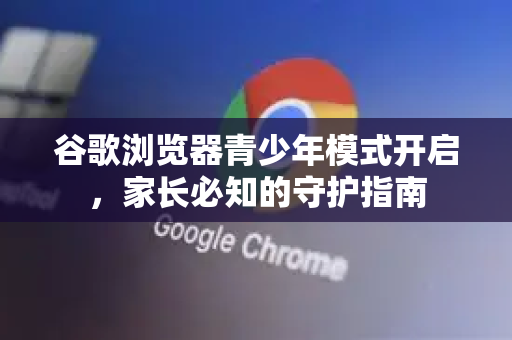 谷歌浏览器青少年模式开启，家长必知的守护指南