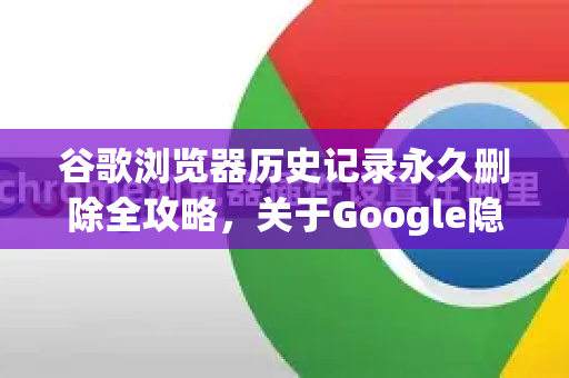 谷歌浏览器历史记录永久删除全攻略，关于Google隐私保护的深度解析