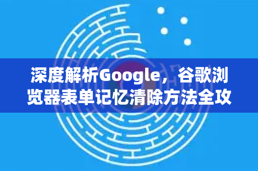 深度解析Google，谷歌浏览器表单记忆清除方法全攻略