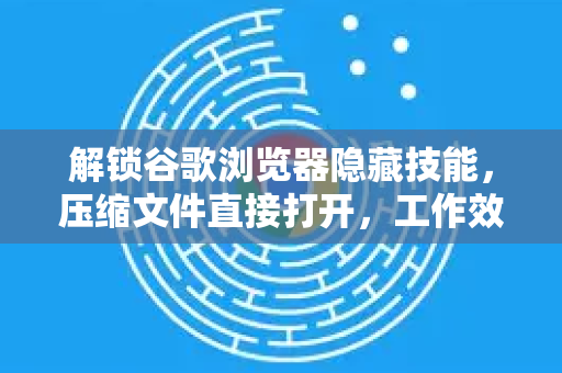 解锁谷歌浏览器隐藏技能，压缩文件直接打开，工作效率翻倍