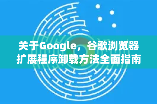 关于Google，谷歌浏览器扩展程序卸载方法全面指南