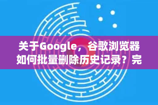关于Google，谷歌浏览器如何批量删除历史记录？完整教程与常见问答-第1张图片-Google Chrome官方首页_极速谷歌浏览器