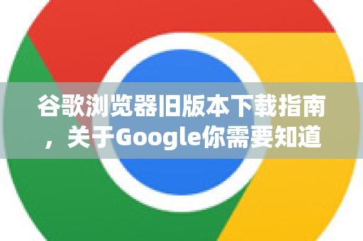 谷歌浏览器旧版本下载指南，关于Google你需要知道的一切