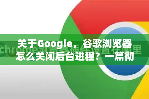 关于Google，谷歌浏览器怎么关闭后台进程？一篇彻底解决内存占用的指南