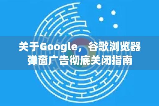 关于Google，谷歌浏览器弹窗广告彻底关闭指南