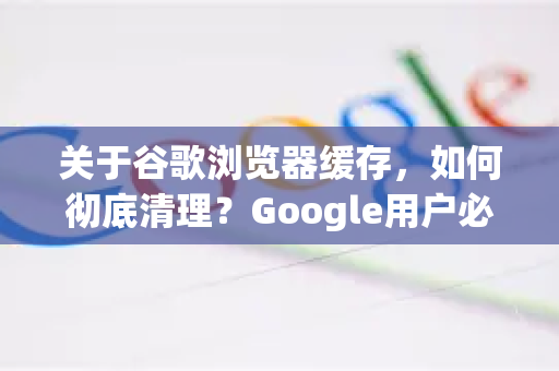 关于谷歌浏览器缓存，如何彻底清理？Google用户必知的技巧与问答