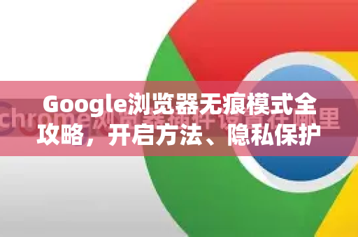 Google浏览器无痕模式全攻略，开启方法、隐私保护与常见问题详解