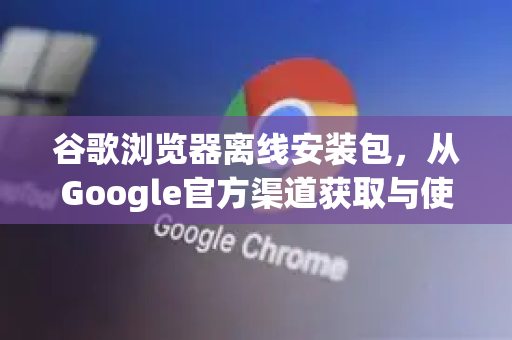 谷歌浏览器离线安装包，从Google官方渠道获取与使用全指南