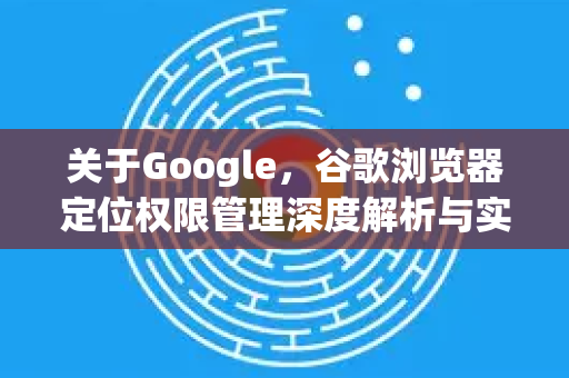 关于Google，谷歌浏览器定位权限管理深度解析与实用指南