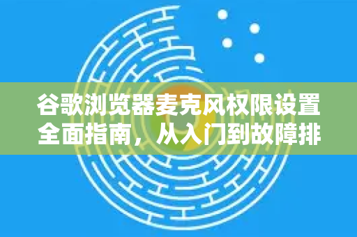 谷歌浏览器麦克风权限设置全面指南，从入门到故障排除