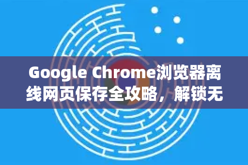 Google Chrome浏览器离线网页保存全攻略，解锁无网络也能流畅浏览的终极技巧