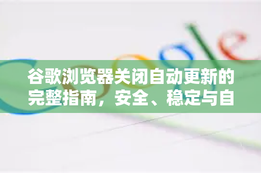 谷歌浏览器关闭自动更新的完整指南，安全、稳定与自主掌控