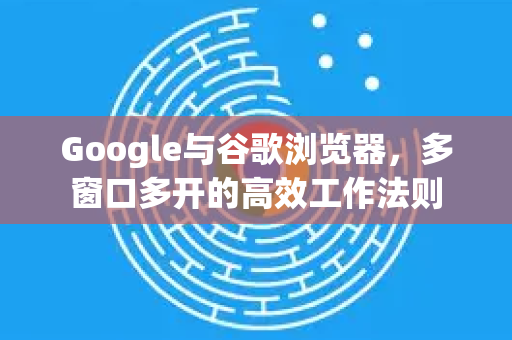 Google与谷歌浏览器，多窗口多开的高效工作法则