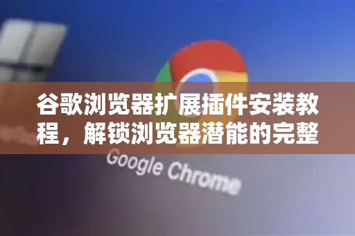 谷歌浏览器扩展插件安装教程，解锁浏览器潜能的完整指南