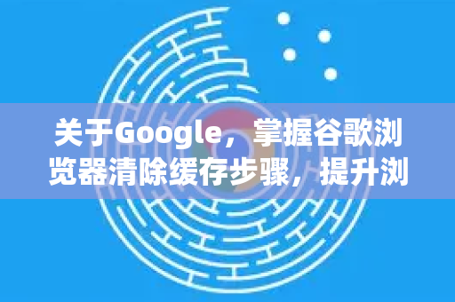 关于Google，掌握谷歌浏览器清除缓存步骤，提升浏览体验