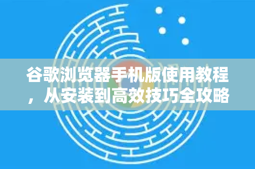 谷歌浏览器手机版使用教程，从安装到高效技巧全攻略