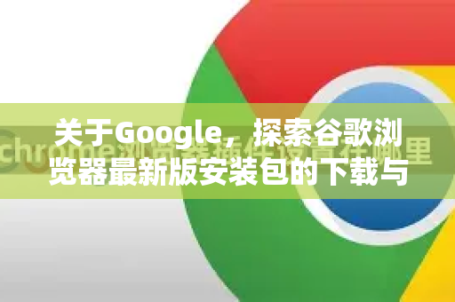 关于Google，探索谷歌浏览器最新版安装包的下载与使用指南