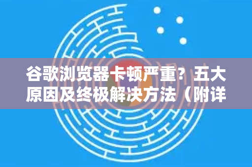 谷歌浏览器卡顿严重？五大原因及终极解决方法（附详细步骤）