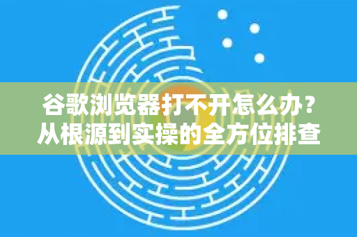 谷歌浏览器打不开怎么办？从根源到实操的全方位排查指南