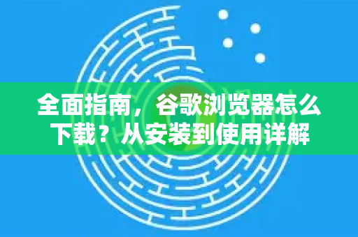 全面指南，谷歌浏览器怎么下载？从安装到使用详解