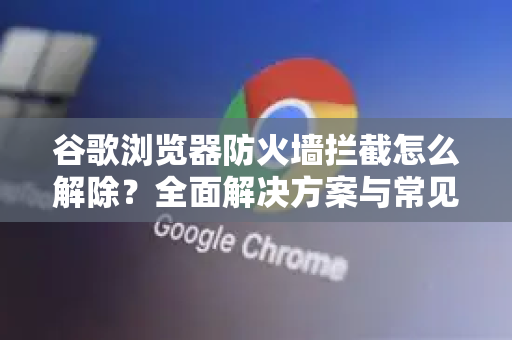 谷歌浏览器防火墙拦截怎么解除？全面解决方案与常见问题解析