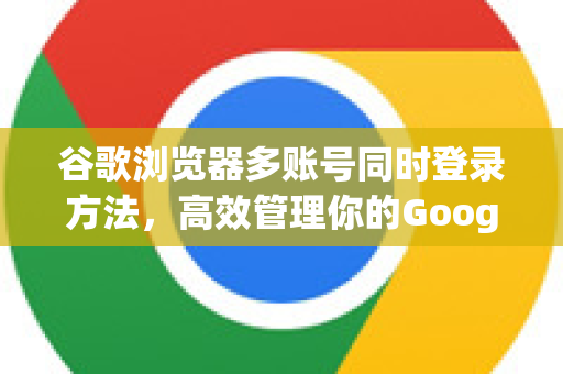 谷歌浏览器多账号同时登录方法，高效管理你的Google工作流