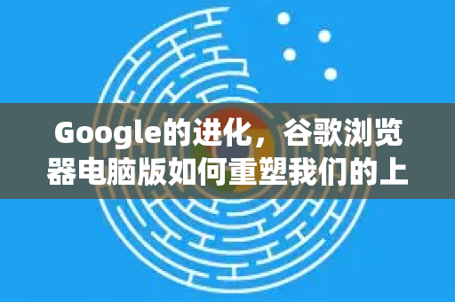 Google的进化，谷歌浏览器电脑版如何重塑我们的上网体验