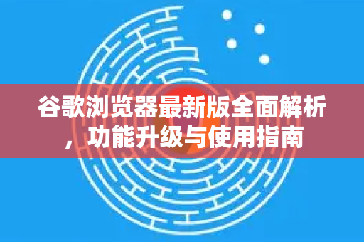 谷歌浏览器最新版全面解析，功能升级与使用指南