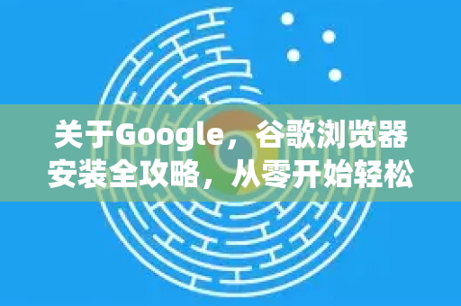 关于Google，谷歌浏览器安装全攻略，从零开始轻松上手