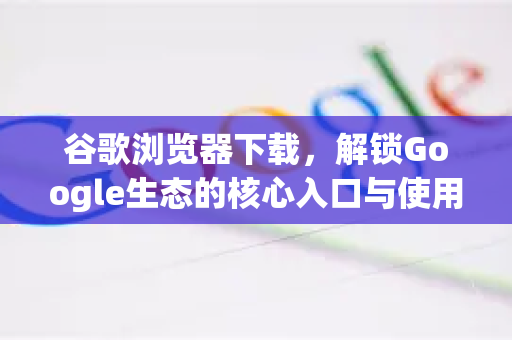 谷歌浏览器下载，解锁Google生态的核心入口与使用全指南