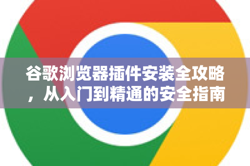 谷歌浏览器插件安装全攻略，从入门到精通的安全指南