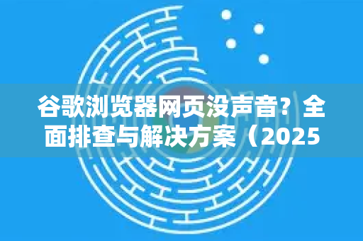 谷歌浏览器网页没声音？全面排查与解决方案（2025最新版）