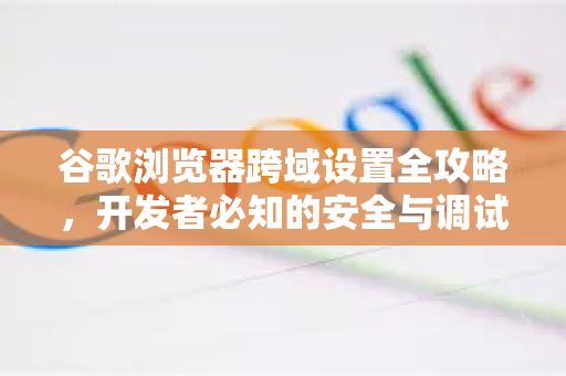 谷歌浏览器跨域设置全攻略，开发者必知的安全与调试技巧