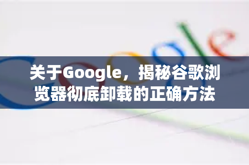 关于Google，揭秘谷歌浏览器彻底卸载的正确方法