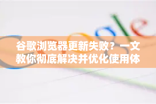 谷歌浏览器更新失败？一文教你彻底解决并优化使用体验