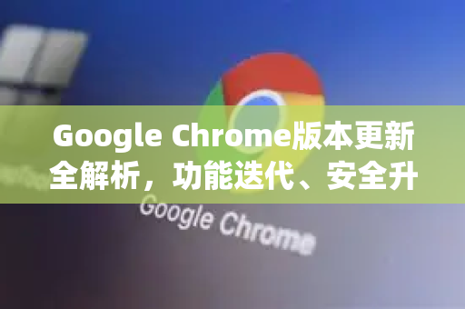 Google Chrome版本更新全解析，功能迭代、安全升级与用户应对指南