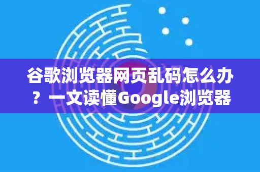 谷歌浏览器网页乱码怎么办？一文读懂Google浏览器编码问题与终极解决指南