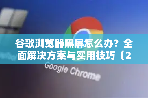 谷歌浏览器黑屏怎么办？全面解决方案与实用技巧（2025最新版）