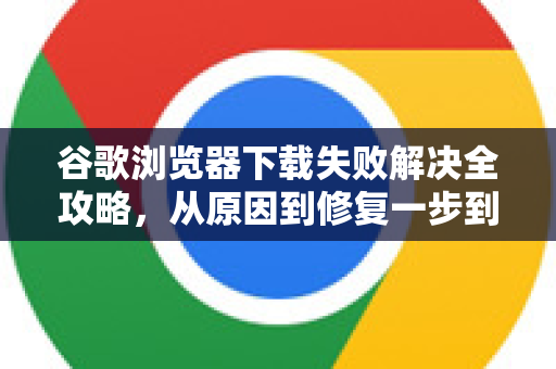 谷歌浏览器下载失败解决全攻略，从原因到修复一步到位